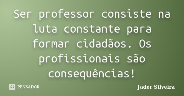 Ser professor consiste na luta constante para formar cidadãos. Os profissionais são consequências!... Frase de Jader Silveira.