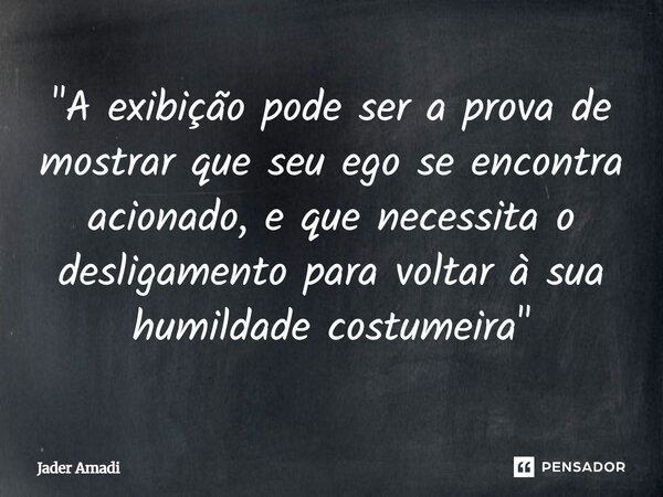 "A exibição pode ser a prova de mostrar que seu ego se encontra acionado, e que necessita o desligamento para voltar à sua humildade costumeira"... Frase de Jader Amadi.