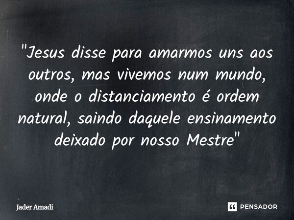 "Jesus disse para amarmos uns aos outros, mas vivemos num mundo, onde o distanciamento é ordem natural, saindo daquele ensinamento deixado por nosso Mestre... Frase de Jader Amadi.