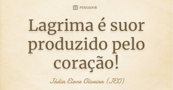 Lagrima é suor produzido pelo coração!... Frase de Jádia Elane Oliveira (JEO).