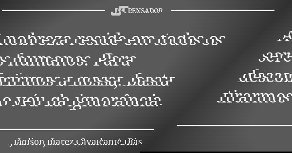 A nobreza reside em todos os seres humanos. Para descobrirmos a nossa, basta tirarmos o véu da ignorância.... Frase de Jadison Juarez Cavalcante Dias.