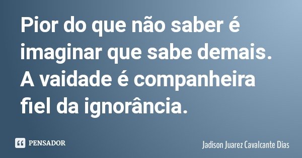 Pior do que não saber é imaginar que sabe demais. A vaidade é companheira fiel da ignorância.... Frase de Jadison Juarez Cavalcante Dias.