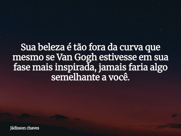Sua beleza é tão fora da curva que mesmo se Van Gogh estivesse em sua fase mais inspirada, jamais faria algo semelhante a você.... Frase de Jádisson chaves.