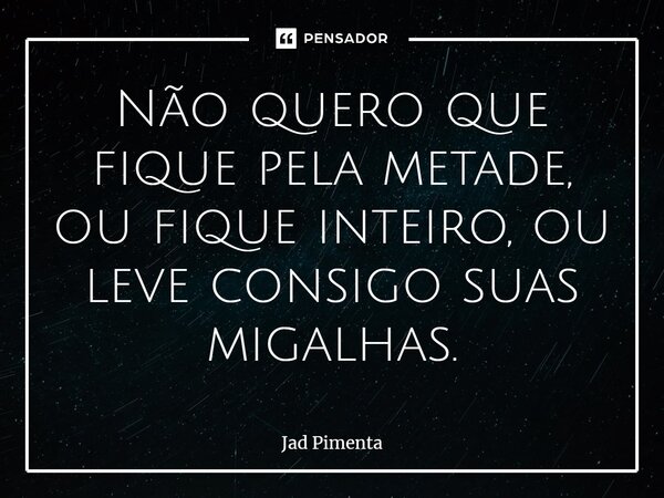 ⁠Não quero que fique pela metade, ou fique inteiro, ou leve consigo suas migalhas.... Frase de Jad Pimenta.