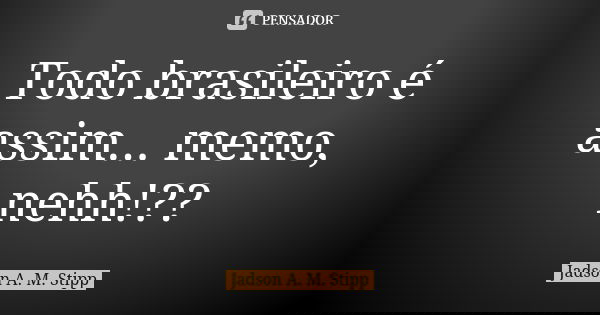 Todo brasileiro é assim... memo, nehh!??... Frase de Jadson A. M. Stipp.
