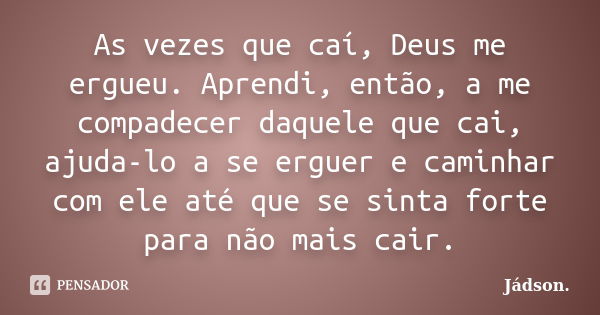 As vezes que caí, Deus me ergueu. Aprendi, então, a me compadecer daquele que cai, ajuda-lo a se erguer e caminhar com ele até que se sinta forte para não mais ... Frase de Jádson..