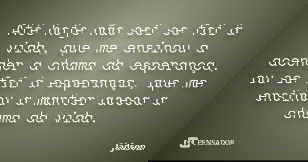 Até hoje não sei se foi à vida, que me ensinou a acender a chama da esperança, ou se foi à esperança, que me ensinou a manter acesa a chama da vida.... Frase de Jádson..