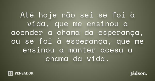 Até hoje não sei se foi à vida, que me ensinou a acender a chama da esperança, ou se foi à esperança, que me ensinou a manter acesa a chama da vida.... Frase de Jádson..