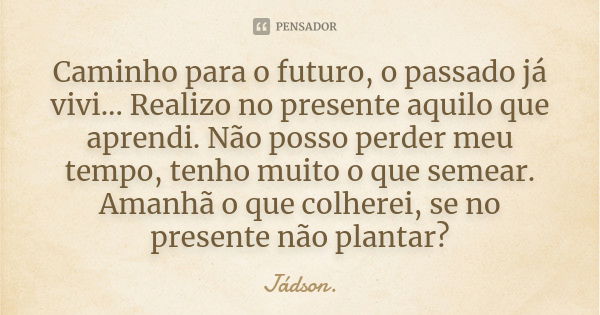 Caminho para o futuro, o passado já vivi... Realizo no presente aquilo que aprendi. Não posso perder meu tempo, tenho muito o que semear. Amanhã o que colherei,... Frase de Jádson..