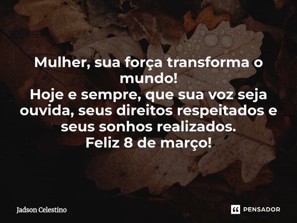 Mulher, sua força transforma o mundo! Hoje e sempre, que sua voz seja ouvida, seus direitos respeitados e seus sonhos realizados. Feliz 8 de março!... Frase de Jadson Celestino.