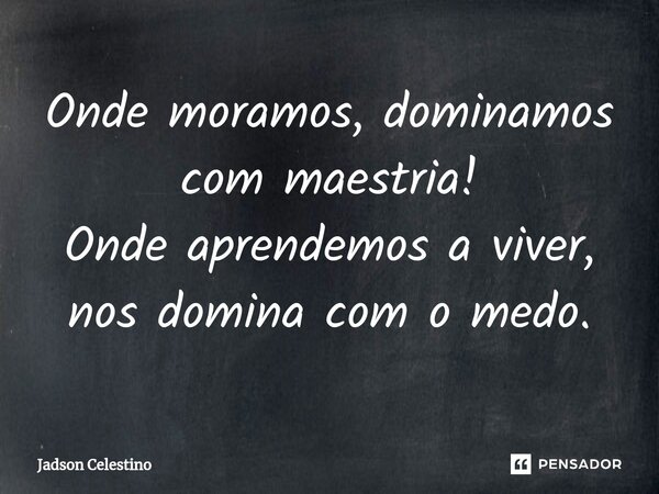 Onde moramos, dominamos com maestria! Onde aprendemos a viver, nos domina com o medo.... Frase de Jadson Celestino.