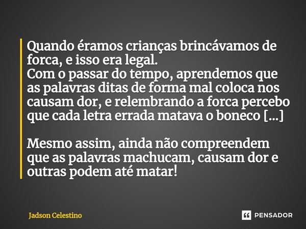 ⁠Quando éramos crianças brincávamos de forca, e isso era legal. Com o passar do tempo, aprendemos que as palavras ditas de forma mal coloca nos causam dor, e re... Frase de Jadson Celestino.