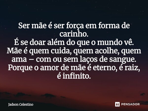 ⁠Ser mãe é ser força em forma de carinho. É se doar além do que o mundo vê. Mãe é quem cuida, quem acolhe, quem ama – com ou sem laços de sangue. Porque o amor ... Frase de Jadson Celestino.