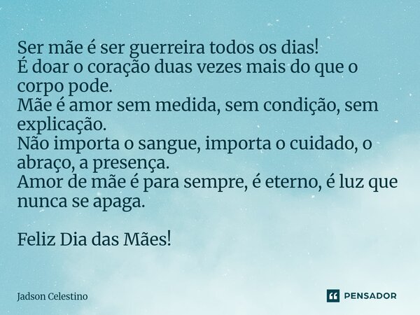 Ser mãe é ser guerreira todos os dias! É doar o coração duas vezes mais do que o corpo pode. Mãe é amor sem medida, sem condição, sem explicação. Não importa o... Frase de Jadson Celestino.