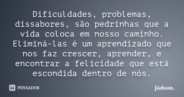 Dificuldades, problemas, dissabores, são pedrinhas que a vida coloca em nosso caminho. Eliminá-las é um aprendizado que nos faz crescer, aprender, e encontrar a... Frase de Jádson..