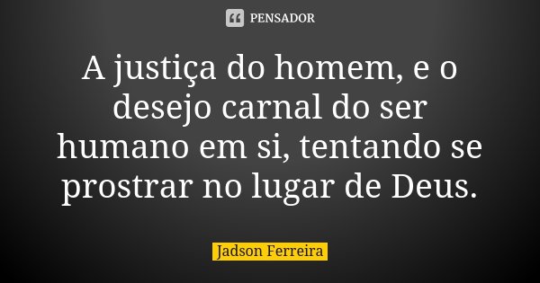 A justiça do homem, e o desejo carnal do ser humano em si, tentando se prostrar no lugar de Deus.... Frase de Jadson Ferreira.