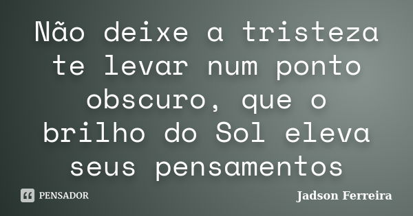 Não deixe a tristeza te levar num ponto obscuro, que o brilho do Sol eleva seus pensamentos... Frase de Jadson Ferreira.