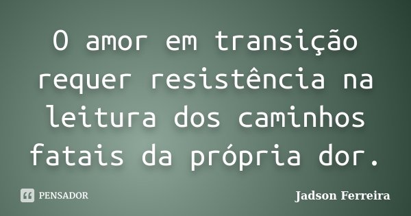 O amor em transição requer resistência na leitura dos caminhos fatais da própria dor.... Frase de Jadson Ferreira.