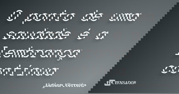 O ponto de uma saudade é a lembrança contínua... Frase de Jadson Ferreira.