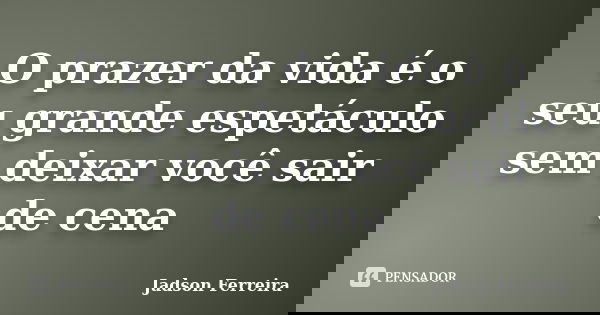 O prazer da vida é o seu grande espetáculo sem deixar você sair de cena.... Frase de Jadson Ferreira.