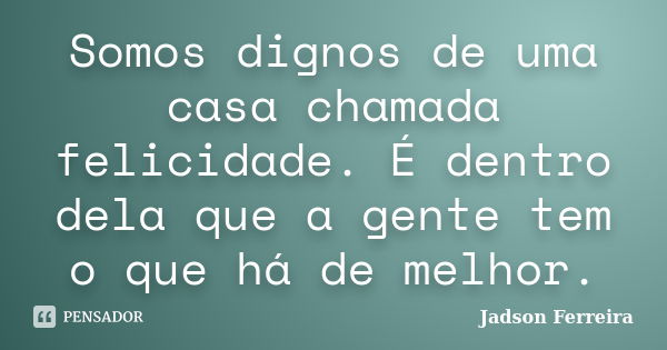 Somos dignos de uma casa chamada felicidade. É dentro dela que a gente tem o que há de melhor.... Frase de Jadson Ferreira.