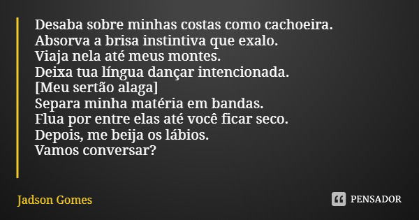 Desaba sobre minhas costas como cachoeira. Absorva a brisa instintiva que exalo. Viaja nela até meus montes.
Deixa tua língua dançar intencionada.
[Meu sertão a... Frase de Jadson Gomes.