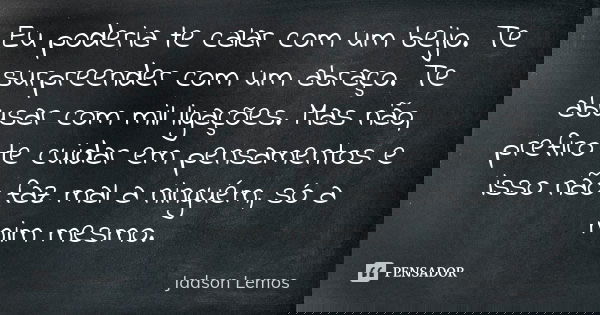 Eu poderia te calar com um beijo. Te surpreender com um abraço. Te abusar com mil ligações. Mas não, prefiro te cuidar em pensamentos e isso não faz mal a ningu... Frase de Jadson Lemos.