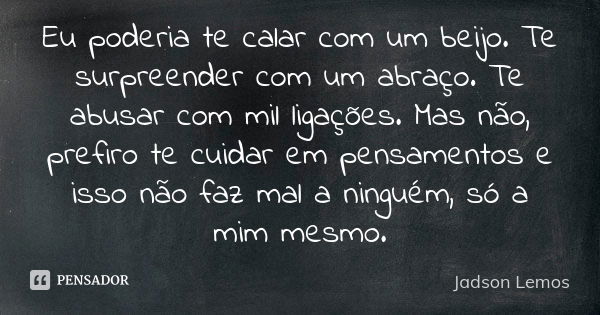 Eu poderia te calar com um beijo. Te surpreender com um abraço. Te abusar com mil ligações. Mas não, prefiro te cuidar em pensamentos e isso não faz mal a ningu... Frase de Jadson Lemos.