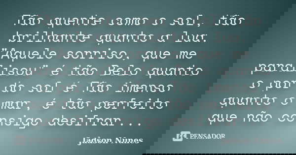 Tão quente como o sol, tão brilhante quanto a lua. "Aquele sorriso, que me paralisou" é tão Belo quanto o por do sol é Tão imenso quanto o mar, é tão ... Frase de Jadson Nunes.
