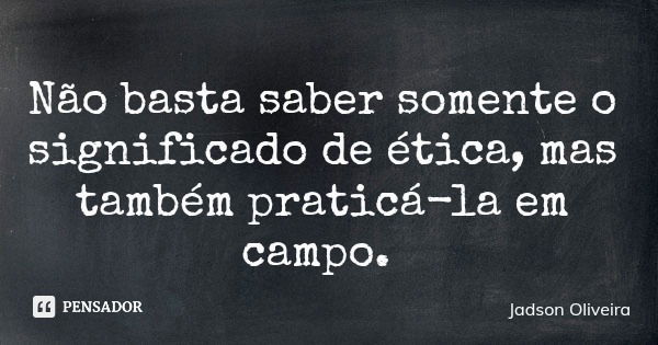 Não basta saber somente o significado de ética, mas também praticá-la em campo.... Frase de Jadson Oliveira.