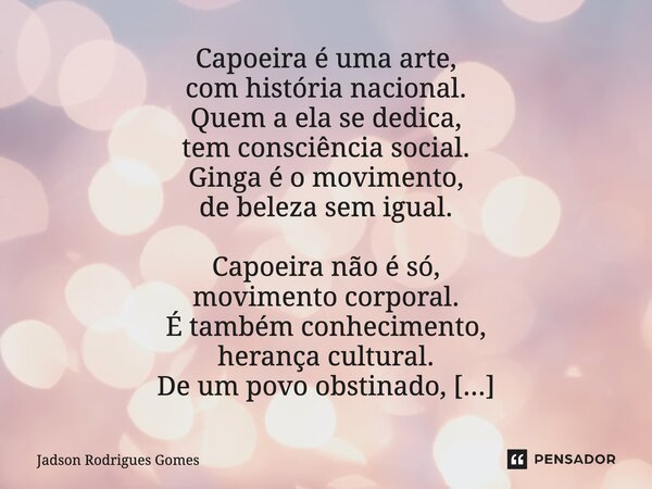 ⁠Capoeira é uma arte, com história nacional. Quem a ela se dedica, tem consciência social. Ginga é o movimento, de beleza sem igual. Capoeira não é só, moviment... Frase de Jadson Rodrigues Gomes.