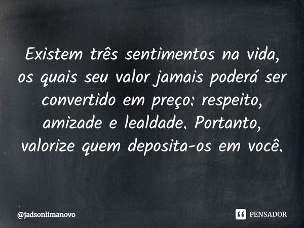 ⁠Existem três sentimentos na vida, os quais seu valor jamais poderá ser convertido em preço: respeito, amizade e lealdade. Portanto, valorize quem deposita-os e... Frase de jadsonlimanovo.