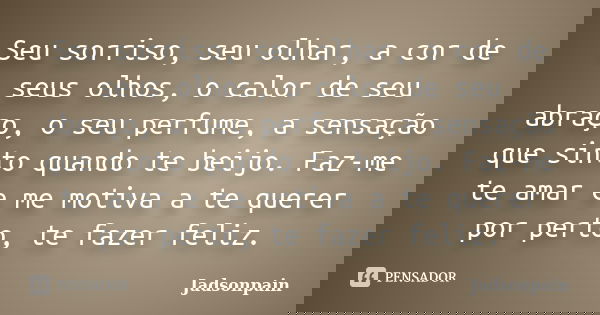 Seu sorriso, seu olhar, a cor de seus olhos, o calor de seu abraço, o seu perfume, a sensação que sinto quando te beijo. Faz-me te amar e me motiva a te querer ... Frase de Jadsonpain.