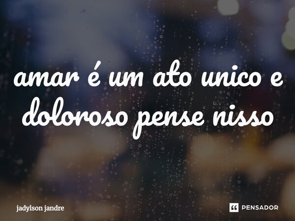 ⁠amar é um ato unico e doloroso pense nisso... Frase de jadylson jandre.