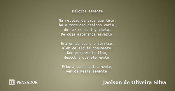 Maldita semente Na retidão da vida que leio, há o tortuoso caminho vazio, do faz de conta, cheio. De cuja esperança esvazio. Era um abraço e o sorriso, além de ... Frase de Jaelson de Oliveira Silva.