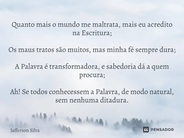 Quanto mais o mundo me maltrata, mais eu acredito na Escritura; Os maus tratos são muitos, mas minha fé sempre dura; A Palavra é transformadora, e sabedoria dá... Frase de Jafferson silva.