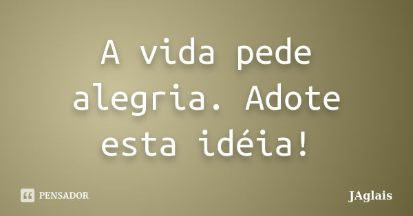 A vida pede alegria. Adote esta idéia!... Frase de JAglais.