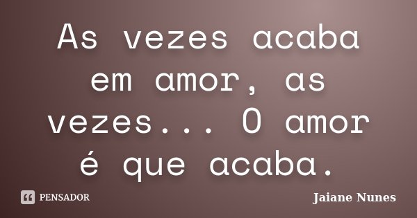 As vezes acaba em amor, as vezes... O amor é que acaba.... Frase de Jaiane Nunes.