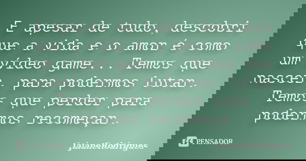 E apesar de tudo, descobri que a vida e o amor é como um vídeo game... Temos que nascer, para podermos lutar. Temos que perder para podermos recomeçar.... Frase de JaianeRodrigues.