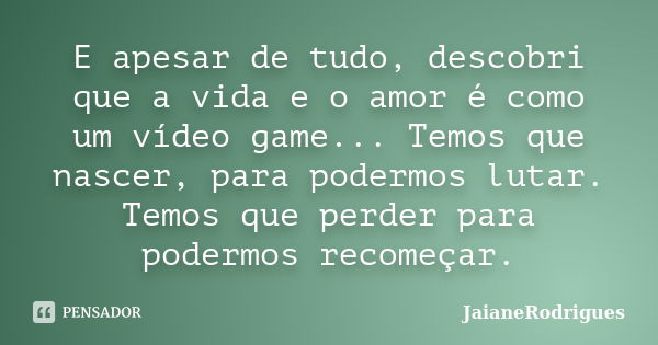 E apesar de tudo, descobri que a vida e o amor é como um vídeo game... Temos que nascer, para podermos lutar. Temos que perder para podermos recomeçar.... Frase de JaianeRodrigues.