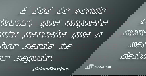 E foi te vendo chorar, que naquele momento percebe que o melhor seria te deixar seguir.... Frase de JaianeRodrigues.
