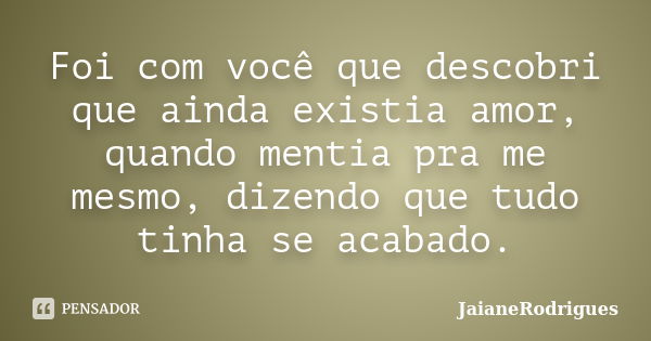 Foi com você que descobri que ainda existia amor, quando mentia pra me mesmo, dizendo que tudo tinha se acabado.... Frase de JaianeRodrigues.