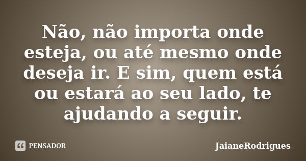 Não, não importa onde esteja, ou até mesmo onde deseja ir. E sim, quem está ou estará ao seu lado, te ajudando a seguir.... Frase de jaianerodrigues.