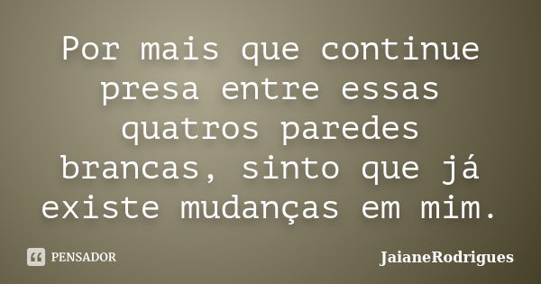 Por mais que continue presa entre essas quatros paredes brancas, sinto que já existe mudanças em mim.... Frase de JaianeRodrigues.