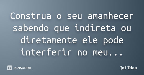 Construa o seu amanhecer sabendo que indireta ou diretamente ele pode interferir no meu...... Frase de Jai Dias.