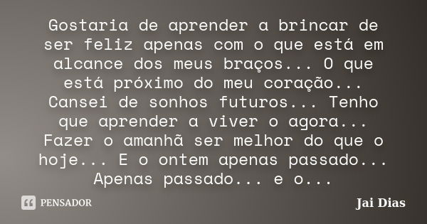 Gostaria de aprender a brincar de ser feliz apenas com o que está em alcance dos meus braços... O que está próximo do meu coração... Cansei de sonhos futuros...... Frase de Jai Dias.