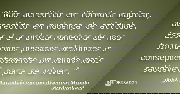 "Não acredito em fórmula mágica, acredito em mudança de atitude. Essa é a unica maneira de nos tornarmos pessoas melhores e consequentemente um mundo mais ... Frase de Jaide Maranhão em um discurso Mundo Sustentável.