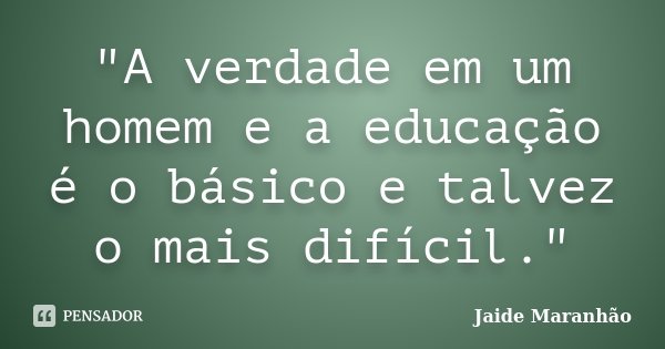 "A verdade em um homem e a educação é o básico e talvez o mais difícil."... Frase de Jaide Maranhão.