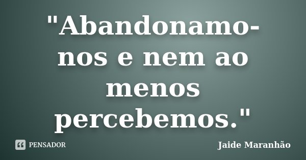 "Abandonamo-nos e nem ao menos percebemos."... Frase de Jaide Maranhão.
