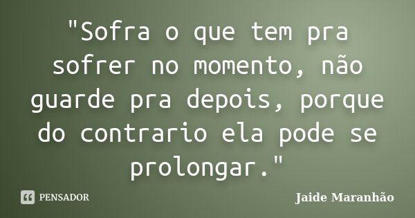 "Sofra o que tem pra sofrer no momento, não guarde pra depois, porque do contrario ela pode se prolongar."... Frase de Jaide Maranhão.